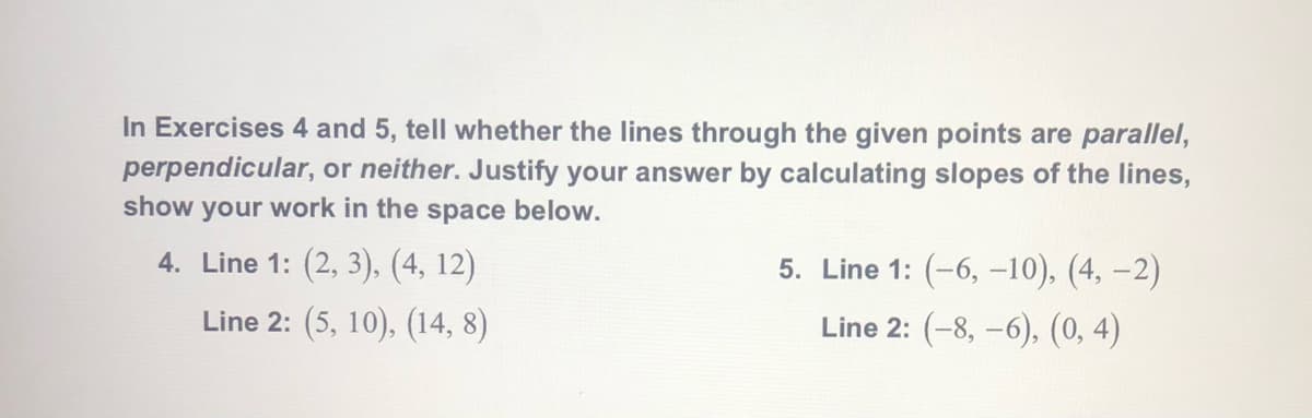 In Exercises 4 and 5, tell whether the lines through the given points are parallel,
perpendicular, or neither. Justify your answer by calculating slopes of the lines,
show your work in the space below.
4. Line 1: (2, 3), (4, 12)
5. Line 1: (-6, –10), (4, –2)
Line 2: (5, 10), (14, 8)
Line 2: (-8, –6), (0, 4)
