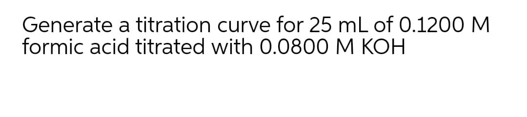 Generate a titration curve for 25 mL of 0.1200 M
formic acid titrated with O.0800 M KOH
