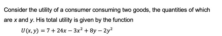 Consider the utility of a consumer consuming two goods, the quantities of which
are x and y. His total utility is given by the function
U (x, y) = 7+24x − 3x² + 8y-2y²
-