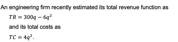 An engineering firm recently estimated its total revenue function as
TR = 300q - 6q²
and its total costs as
TC = 4q².