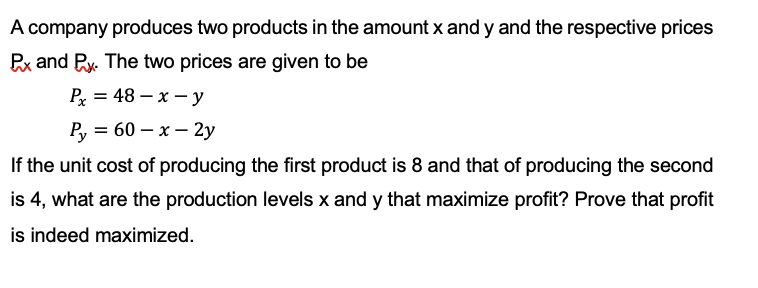 A company produces two products in the amount x andy and the respective prices
Px and Px. The two prices are given to be
Px = 48-x-y
Py = 60 - x - 2y
If the unit cost of producing the first product is 8 and that of producing the second
is 4, what are the production levels x and y that maximize profit? Prove that profit
is indeed maximized.