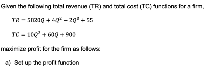 Given the following total revenue (TR) and total cost (TC) functions for a firm,
TR = 5820Q + 40² 20³ +55
TC = 10Q² +60Q + 900
maximize profit for the firm as follows:
a) Set up the profit function