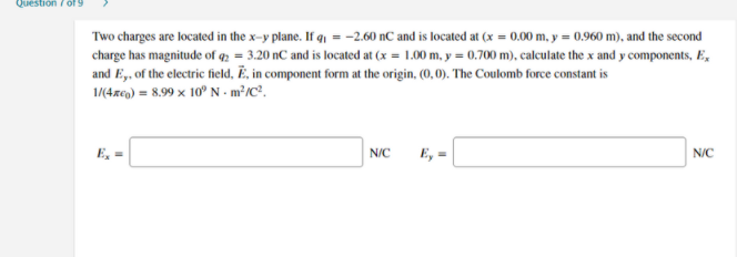 Question / of 9
Two charges are located in the x-y plane. If q, = -2.60 nC and is located at (x = 0.00 m, y = 0,960 m), and the second
charge has magnitude of q2 = 3.20 nC and is located at (x = 1.00 m, y = 0.700 m), calculate the x and y components, E,
and E,. of the electric field, Ë, in component form at the origin, (0, 0). The Coulomb force constant is
1/(4reg) = 8.99 x 10° N - m²/C³,
E, =
N/C
E, =
N/C
