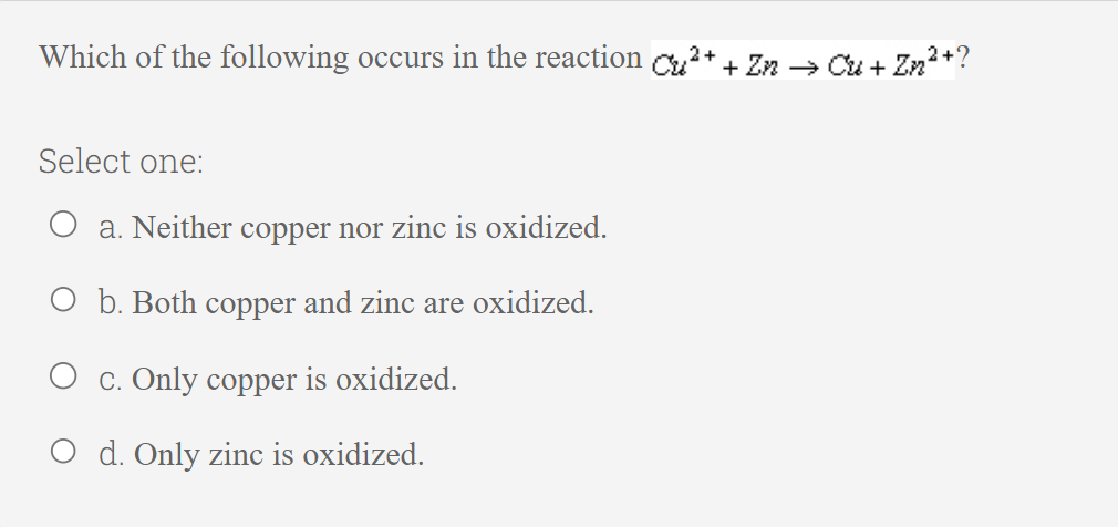 Which of the following occurs in the reaction Cu²+ + Zn → Cu + Zn²+?
Select one:
a. Neither copper nor zinc is oxidized.
O b. Both copper and zinc are oxidized.
c. Only copper is oxidized.
O d. Only zinc is oxidized.
