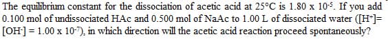 The equilibrium constant for the dissociation of acetic acid at 25°C is 1.80 x 10-5. If you add
0.100 mol of undissociated HAC and 0.500 mol of NaAc to 1.00 L of dissociated water ([H+]=
[OH-] = 1.00 x 10-7), in which direction will the acetic acid reaction proceed spontaneously?