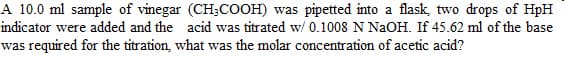 A 10.0 ml sample of vinegar (CH₂COOH) was pipetted into a flask, two drops of HpH
indicator were added and the acid was titrated w/ 0.1008 N NaOH. If 45.62 ml of the base
was required for the titration, what was the molar concentration of acetic acid?