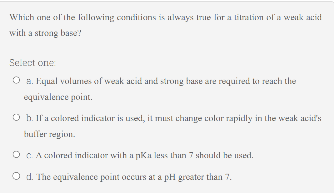 Which one of the following conditions is always true for a titration of a weak acid
with a strong base?
Select one:
O a. Equal volumes of weak acid and strong base are required to reach the
equivalence point.
O b. If a colored indicator is used, it must change color rapidly in the weak acid's
buffer region.
O c. A colored indicator with a pKa less than 7 should be used.
O d. The equivalence point occurs at a pH greater than 7.
