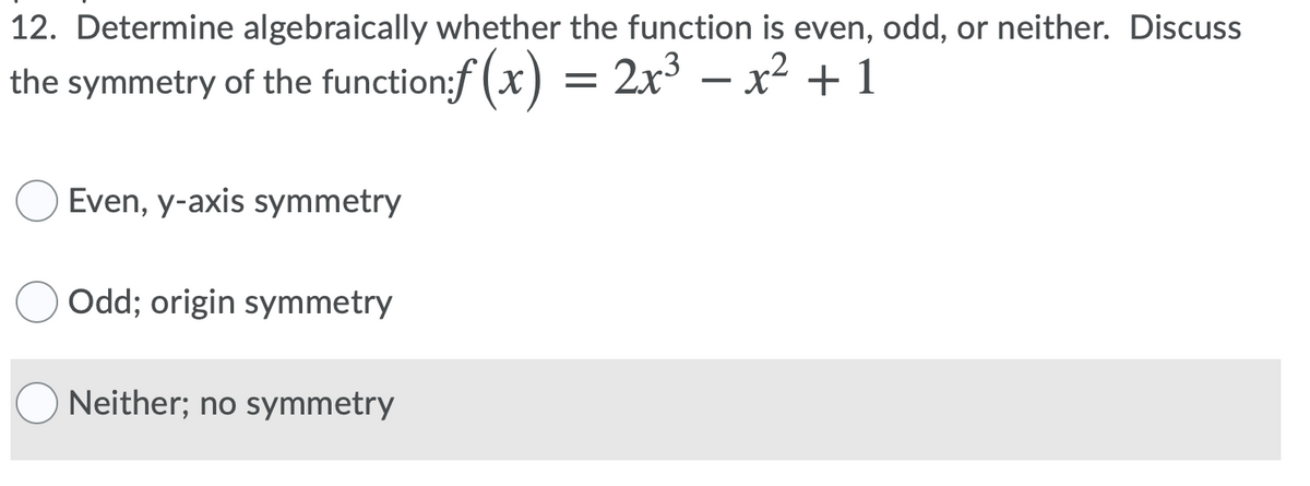 12. Determine algebraically whether the function is even, odd, or neither. Discuss
the symmetry of the function:f (x) = 2x³ – x² + 1
Even, y-axis symmetry
Odd; origin symmetry
Neither; no symmetry
