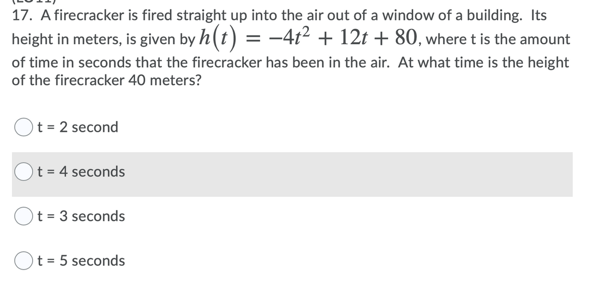 17. A firecracker is fired straight up into the air out of a window of a building. Its
height in meters, is given by h(t) = -4t² + 12t + 80, where t is the amount
of time in seconds that the firecracker has been in the air. At what time is the height
of the firecracker 40 meters?
t = 2 second
%D
t = 4 seconds
t = 3 seconds
t = 5 seconds
