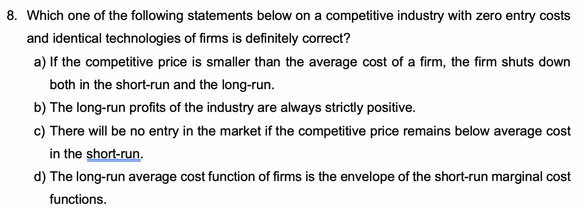 8. Which one of the following statements below on a competitive industry with zero entry costs
and identical technologies of firms is definitely correct?
a) If the competitive price is smaller than the average cost of a firm, the firm shuts down
both in the short-run and the long-run.
b) The long-run profits of the industry are always strictly positive.
c) There will be no entry in the market if the competitive price remains below average cost
in the short-run.
d) The long-run average cost function of firms is the envelope of the short-run marginal cost
functions.

