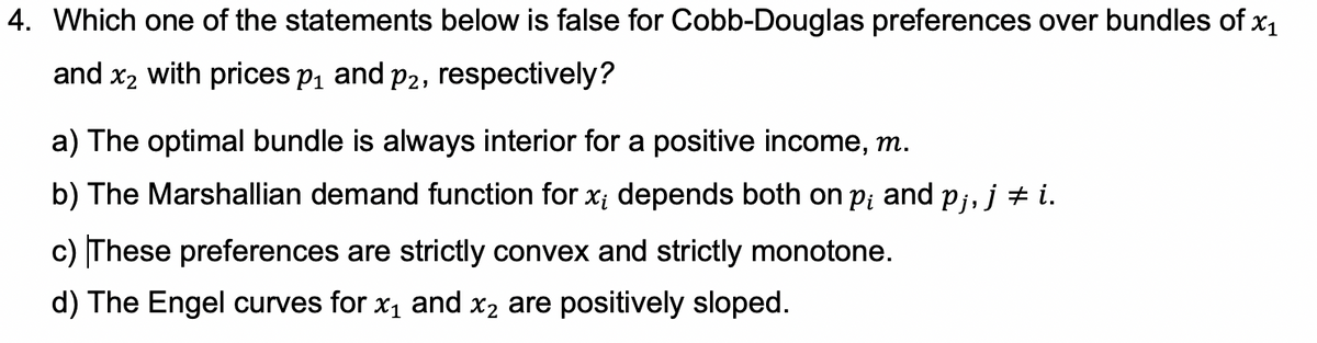 4. Which one of the statements below is false for Cobb-Douglas preferences over bundles of x1
and x2 with prices p, and p2, respectively?
a) The optimal bundle is always interior for a positive income, m.
b) The Marshallian demand function for x; depends both on pi and pj, j + i.
c) These preferences are strictly convex and strictly monotone.
d) The Engel curves for x1 and x2 are positively sloped.
