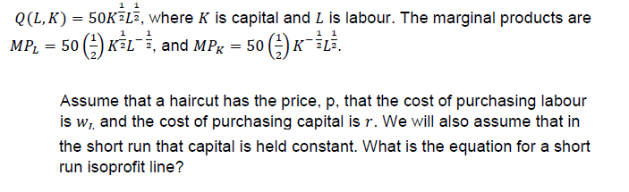 0(L, K) = 50K2Lī, where K is capital and L is labour. The marginal products are
MPL 5KLi, and MP 50-iLi.
Assume that a haircut has the price, p, that the cost of purchasing labour
is wi and the cost of purchasing capital is r. We will also assume that in
the short run that capital is held constant. What is the equation for a short
run isoprofit line?
