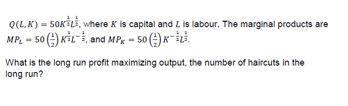 Q(L, K) 50K?L2, where K is capital and L is labour. The marginal products are
MPL = 50 G) KSL-2, and Mh-50 G) KFLī.
What is the long run profit maximizing output, the number of haircuts in the
long run?
