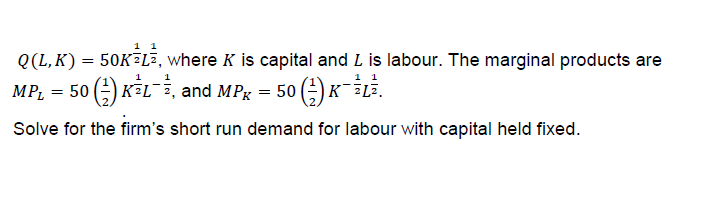 0(L,K) = 50K-La, where K is capital and L is labour. The marginal products are
MPL = 50 (-) K2L--, and MPK-50 (-) K-2L2.
Solve for the firm's short run demand for labour with capital held fixed.
焦
1
