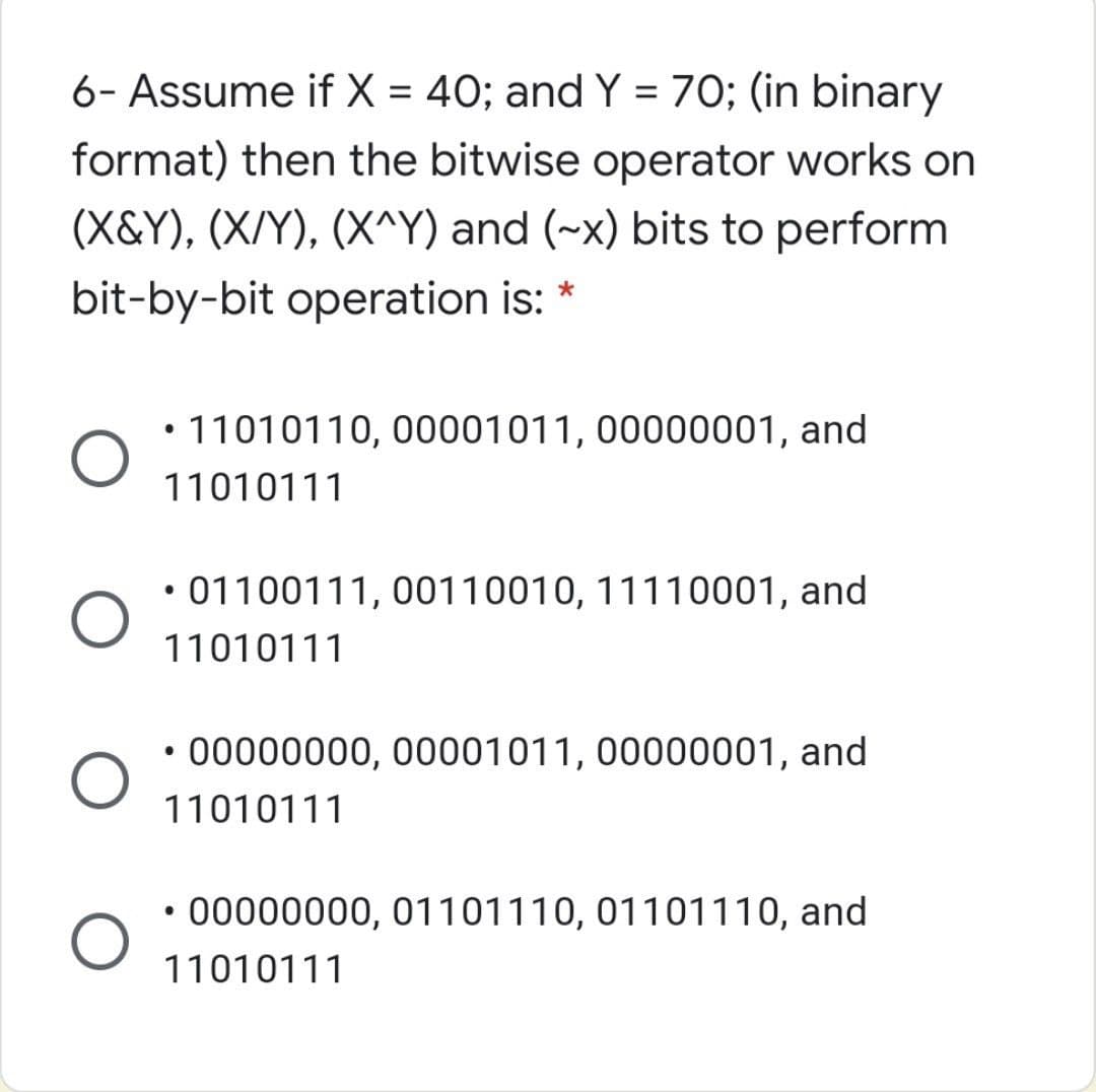 6- Assume if X = 40; and Y = 70; (in binary
format) then the bitwise operator works on
(X&Y), (X/Y), (X^Y) and (~x) bits to perform
bit-by-bit operation is: *
• 11010110, 00001011, 00000001, and
11010111
• 01100111, 00110010, 11110001, and
11010111
• 00000000, 00001011, 00000001, and
11010111
00000000, 01101110, 01101110, and
11010111
