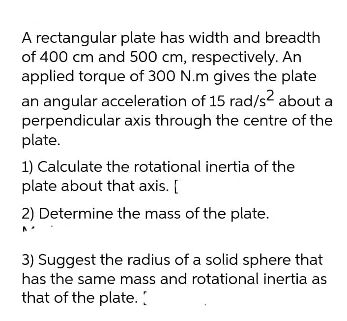 A rectangular plate has width and breadth
of 400 cm and 500 cm, respectively. An
applied torque of 300 N.m gives the plate
an angular acceleration of 15 rad/s² about a
perpendicular axis through the centre of the
plate.
1) Calculate the rotational inertia of the
plate about that axis. [
2) Determine the mass of the plate.
3) Suggest the radius of a solid sphere that
has the same mass and rotational inertia as
that of the plate. [