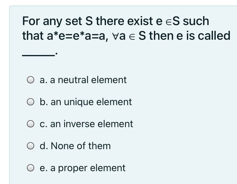 For any set S there existe eS such
that a*e=e*a=a, va e S then e is called
O a. a neutral element
O b. an unique element
O c. an inverse element
O d. None of them
O e. a proper element
