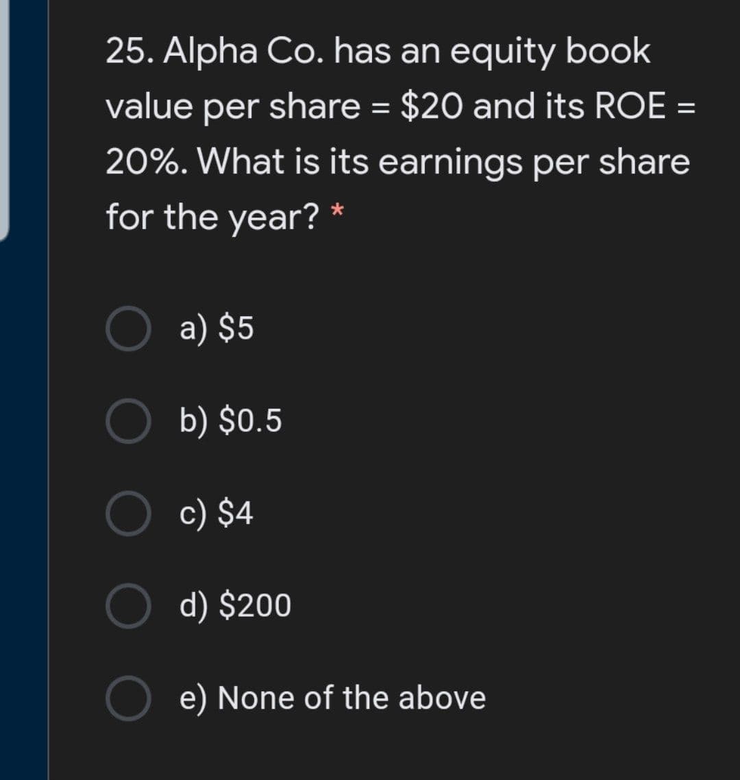 25. Alpha Co. has an equity book
value per share = $20 and its ROE =
%3D
20%. What is its earnings per share
for the year? *
a) $5
b) $0.5
c) $4
d) $200
e) None of the above
