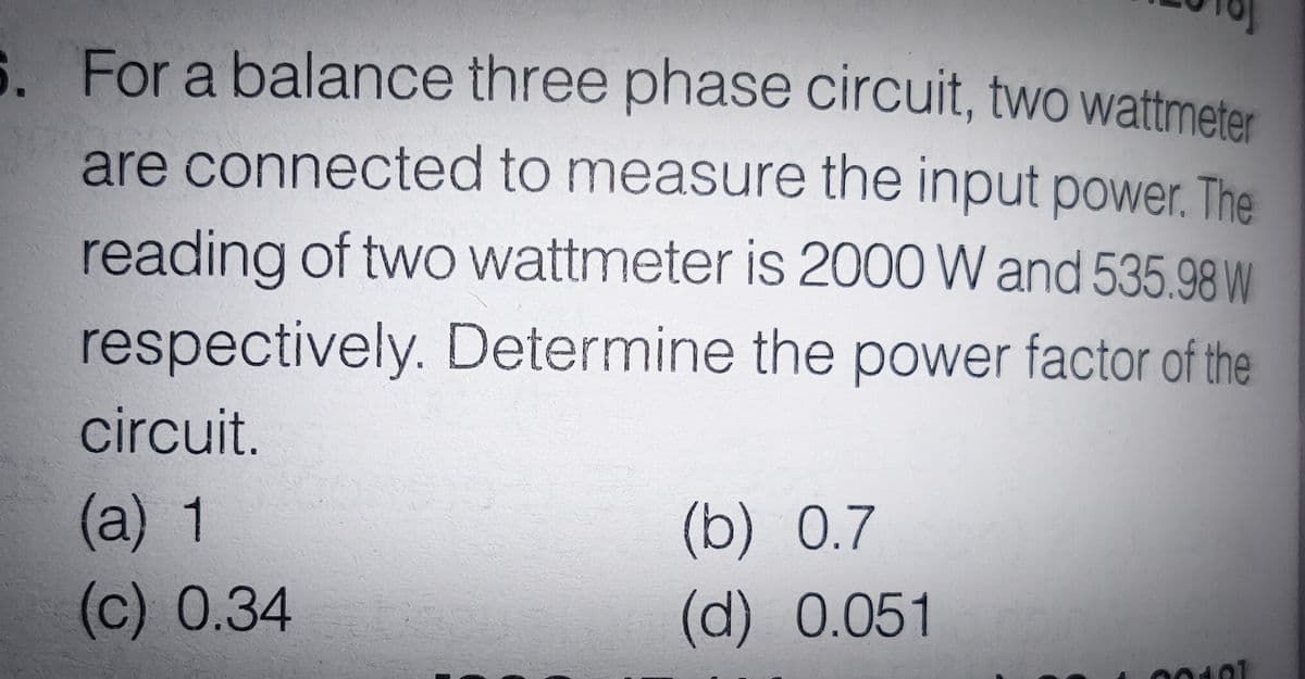 S. For a balance three phase circuit, two wattmeter
are connected to measure the input power. The
reading of two wattmeter is 2000 W and 535.98W
respectively. Determine the power factor of the
circuit.
(а) 1
(b) О.7
(c) 0.34
(d) 0.051
