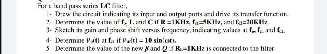 For a band pass series LC filter,
1- Drew the circuit indicating its input and output ports and drive its transfer function.
2- Determine the value of fo, L and C if R 1KHZ, fel=5KHZ, and f2=20KHZ.
3- Sketch its gain and phase shift versus frequency, indicating values at fo, fel and fe2.
4- Determine Vo(t) at fel if Vin(t) = 10 sin(ot).
5- Determine the value of the new B and Q if RL=1KHZ is connected to the filter.
