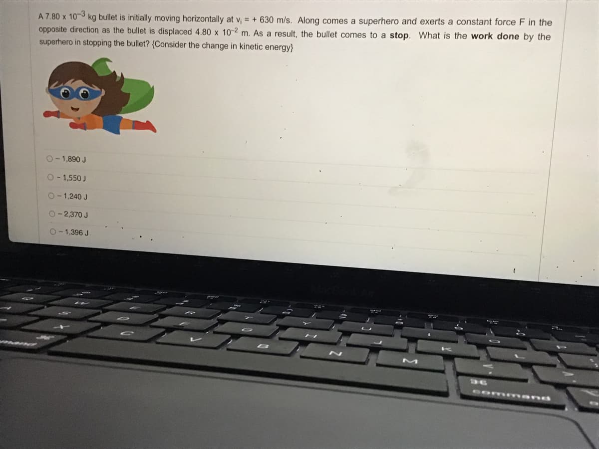 A 7.80 x 10-3
opposite direction as the bullet is displaced 4.80 x 10-2 m. As a result, the bullet comes to a stop. What is the work done by the
superhero in stopping the bullet? {Consider the change in kinetic energy}
kg bullet is initially moving horizontally at v, = + 630 m/s. Along comes a superhero and exerts a constant force F in the
O-1,890 J
O- 1,550 J
O-1,240 J
O-2,370 J
2-1,396 J
M
36
comm and
