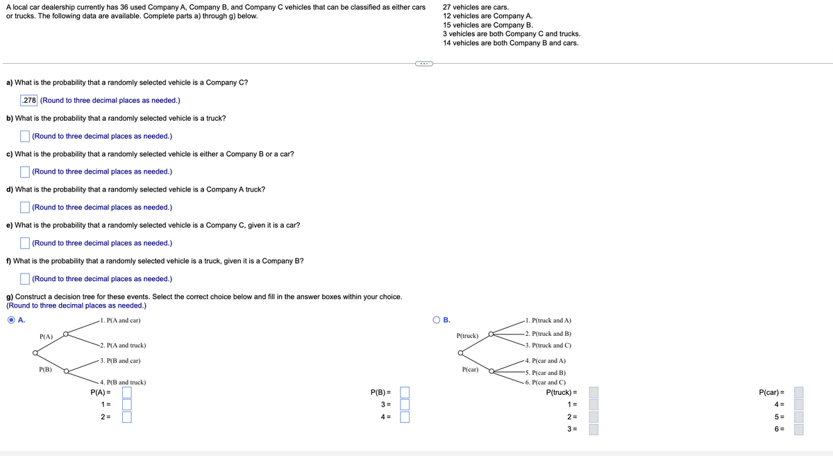 A local car dealership currently has 36 used Company A, Company B, and Company C vehicles that can be classified as either cars
or trucks. The following data are available. Complete parts a) through g) below.
a) What is the probability that a randomly selected vehicle is a Company C?
.278 (Round to three decimal places as needed.)
b) What is the probability that a randomly selected vehicle is a truck?
(Round to three decimal places as needed.)
c) What is the probability that a randomly selected vehicle is either a Company B or a car?
(Round to three decimal places as needed.)
d) What is the probability that a randomly selected vehicle is a Company A truck?
(Round to three decimal places as needed.)
e) What is the probability that a randomly selected vehicle is a Company C, given it is a car?
(Round to three decimal places as needed.)
f) What is the probability that a randomly selected vehicle is a truck, given it is a Company B?
(Round to three decimal places as needed.)
g) Construct a decision tree for these events. Select the correct choice below and fill in the answer boxes within your choice.
(Round to three decimal places as needed.)
O A.
1. P(A and car)
P(A)
P(B)
-2. P(A and truck)
3. P(B and car)
4. P(B and truck)
P(A) =
1 =
2=
P(B) =
3=
4=
27 vehicles are cars.
12 vehicles are Company A.
15 vehicles are Company B.
3 vehicles are both Company C and trucks.
14 vehicles are both Company B and cars.
B.
P(truck)
a
P(car)
1. P(truck and A)
2. P(truck and B)
-3. P(truck and C)
4. P(car and A)
-5. P(car and B)
6. P(car and C)
P(truck) =
1 =
2=
3=
P(car) =
4 =
5=
6=