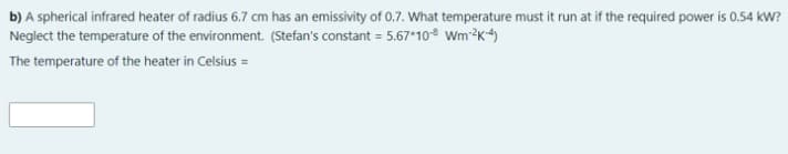 b) A spherical infrared heater of radius 6.7 cm has an emissivity of 0.7. What temperature must it run at if the required power is 0.54 kW?
Neglect the temperature of the environment. (Stefan's constant = 5.67*10 Wm²K4)
The temperature of the heater in Celsius =
