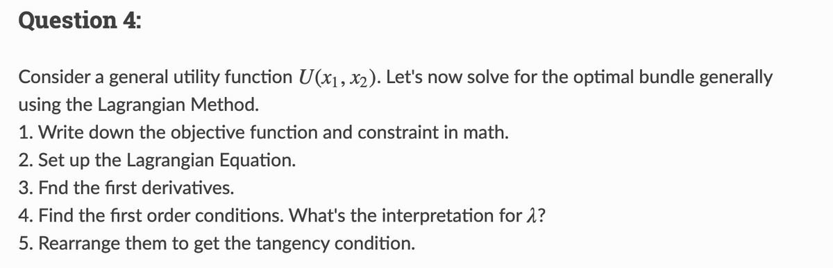 Question 4:
Consider a general utility function U(x₁, x₂). Let's now solve for the optimal bundle generally
using the Lagrangian Method.
1. Write down the objective function and constraint in math.
2. Set up the Lagrangian Equation.
3. Fnd the first derivatives.
4. Find the first order conditions. What's the interpretation for >?
5. Rearrange them to get the tangency condition.