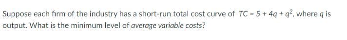 Suppose each firm of the industry has a short-run total cost curve of TC = 5 + 4q+q², where q is
output. What is the minimum level of average variable costs?