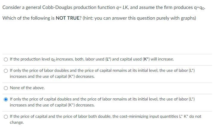 Consider a general Cobb-Douglas production function q= LK, and assume the firm produces q-qo.
Which of the following is NOT TRUE? (hint: you can answer this question purely with graphs)
If the production level qo increases, both, labor used (L) and capital used (K*) will increase.
O If only the price of labor doubles and the price of capital remains at its initial level, the use of labor (L*)
increases and the use of capital (K*) decreases.
None of the above.
If only the price of capital doubles and the price of labor remains at its initial level, the use of labor (L*)
increases and the use of capital (K*) decreases.
If the price of capital and the price of labor both double, the cost-minimizing input quantities L* K* do not
change.