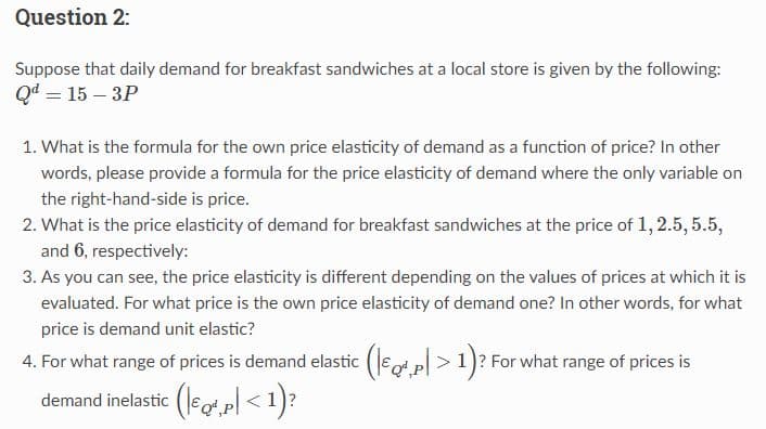 Question 2:
Suppose that daily demand for breakfast sandwiches at a local store is given by the following:
Qd = 15-3P
1. What is the formula for the own price elasticity of demand as a function of price? In other
words, please provide a formula for the price elasticity of demand where the only variable on
the right-hand-side is price.
2. What is the price elasticity of demand for breakfast sandwiches at the price of 1, 2.5, 5.5,
and 6, respectively:
3. As you can see, the price elasticity is different depending on the values of prices at which it is
evaluated. For what price is the own price elasticity of demand one? In other words, for what
price is demand unit elastic?
4. For what range of prices is demand elastic (€, p > 1)? For what range of prices is
demand inelastic (Q²,p< 1)?
(€