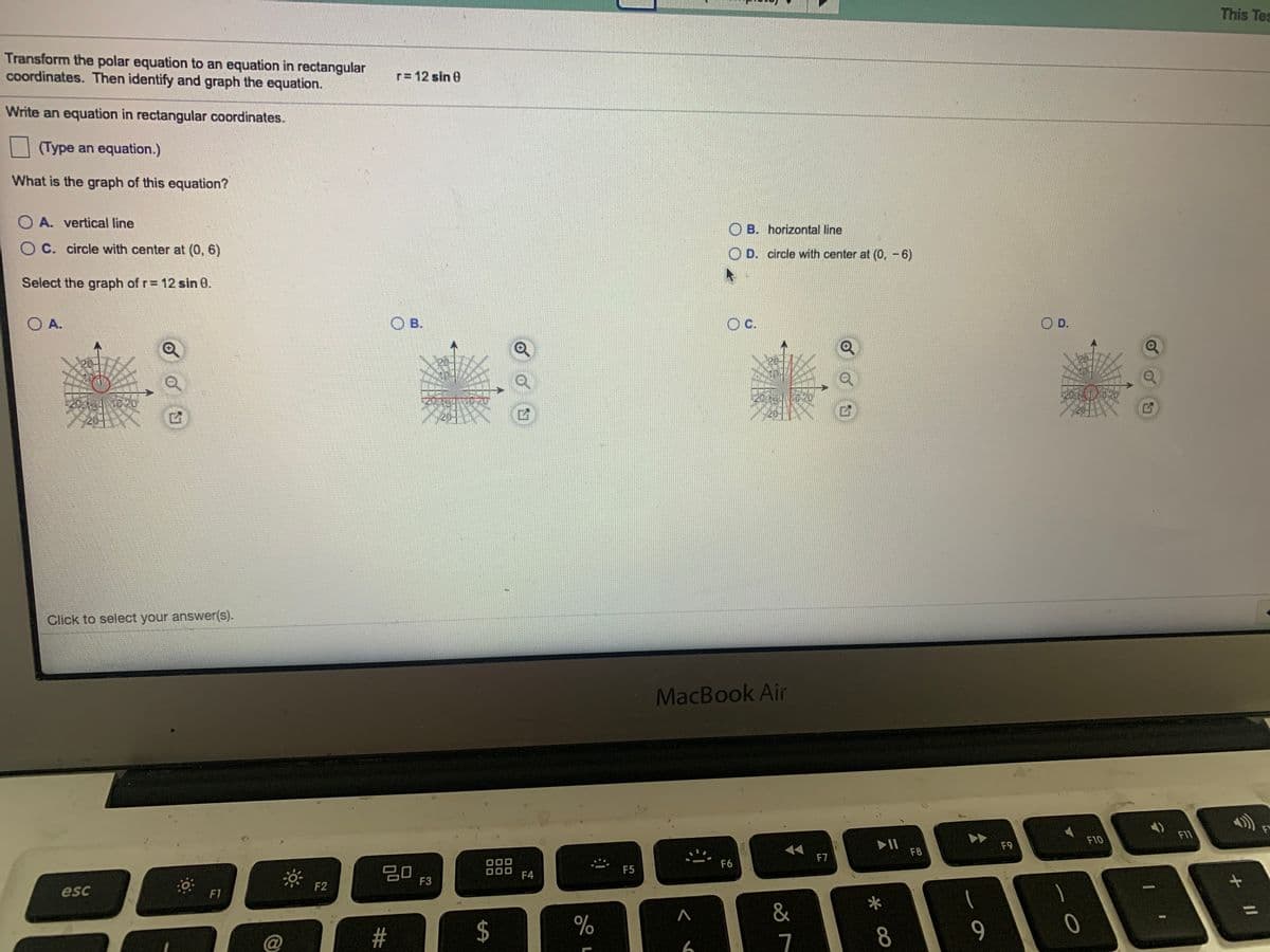 This Tes
Transform the polar equation to an equation in rectangular
coordinates. Then identify and graph the equation.
r= 12 sin 0
Write an equation in rectangular coordinates.
(Type an equation.)
What is the graph of this equation?
O A. vertical line
O B. horizontal line
OC. circle with center at (0, 6)
O D. circle with center at (0, -6)
Select the graph of r= 12 sin 0.
O A.
O B.
c.
OD.
Click to select your answer(s).
MacBook Air
F11
F10
II
F8
F9
F7
F6
20
F3
F5
F4
F2
esc
F1
&
%3D
#
8
9.
7
%24
23
