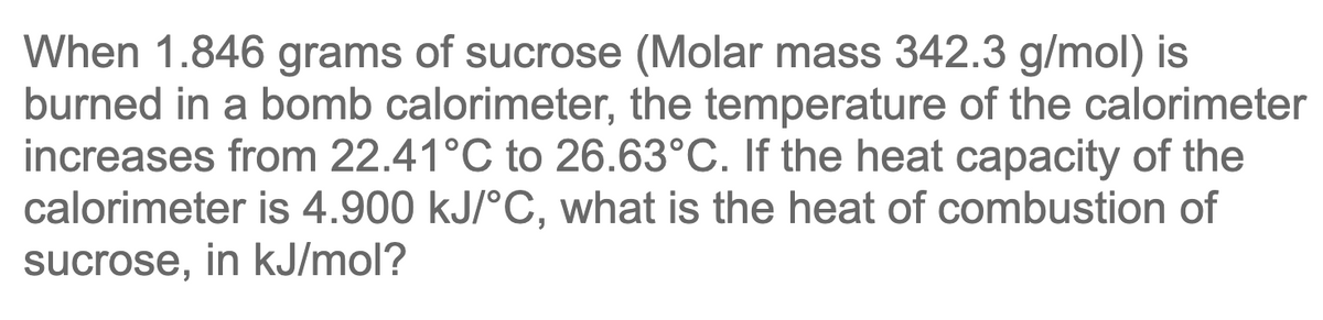 When 1.846 grams of sucrose (Molar mass 342.3 g/mol) is
burned in a bomb calorimeter, the temperature of the calorimeter
increases from 22.41°C to 26.63°C. If the heat capacity of the
calorimeter is 4.900 kJ/°C, what is the heat of combustion of
sucrose, in kJ/mol?
