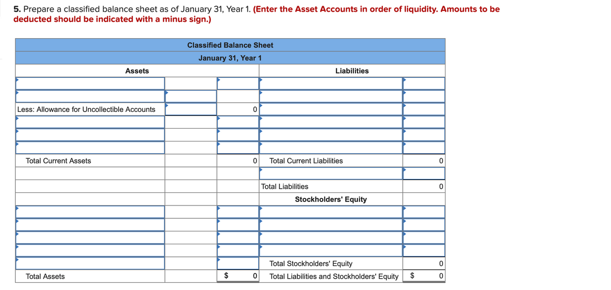 5. Prepare a classified balance sheet as of January 31, Year 1. (Enter the Asset Accounts in order of liquidity. Amounts to be
deducted should be indicated with a minus sign.)
Classified Balance Sheet
January 31, Year 1
Assets
Liabilities
Less: Allowance for Uncollectible Accounts
Total Current Assets
Total Current Liabilities
Total Liabilities
Stockholders' Equity
Total Stockholders' Equity
Total Assets
Total Liabilities and Stockholders' Equity
$
%24
