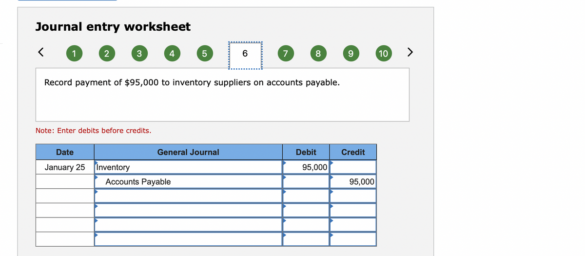 Journal entry worksheet
1
2
4
5
7
8
10
>
Record payment of $95,000 to inventory suppliers on accounts payable.
Note: Enter debits before credits.
Date
General Journal
Debit
Credit
January 25
Inventory
95,000
Accounts Payable
95,000

