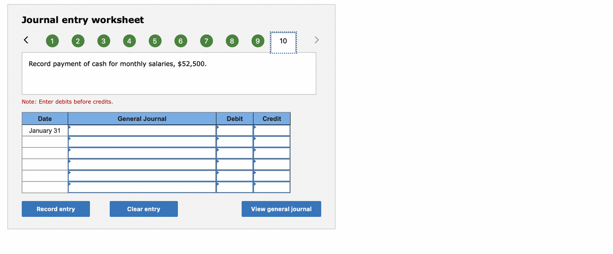 Journal entry worksheet
1
4
6.
7
8.
10
Record payment of cash for monthly salaries, $52,500.
Note: Enter debits before credits.
Date
General Journal
Debit
Credit
January 31
Record entry
Clear entry
View general journal
