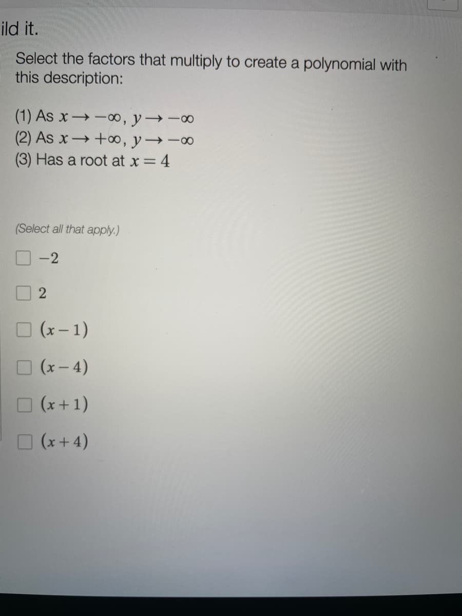 ild it.
Select the factors that multiply to create a polynomial with
this description:
(1) As x -0, y -00
(2) As x+00, y→-∞
(3) Has a root at x 4
(Select all that apply.)
-2
O (x- 1)
O (x- 4)
O (x +1)
O (x+4)
