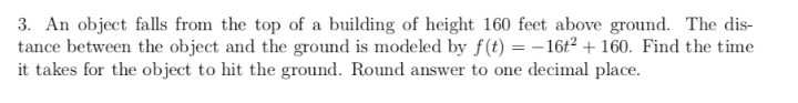 3. An object falls from the top of a building of height 160 feet above ground. The dis-
tance between the object and the ground is modeled by f(t) = – 16t² + 160. Find the time
it takes for the object to hit the ground. Round answer to one decimal place.
