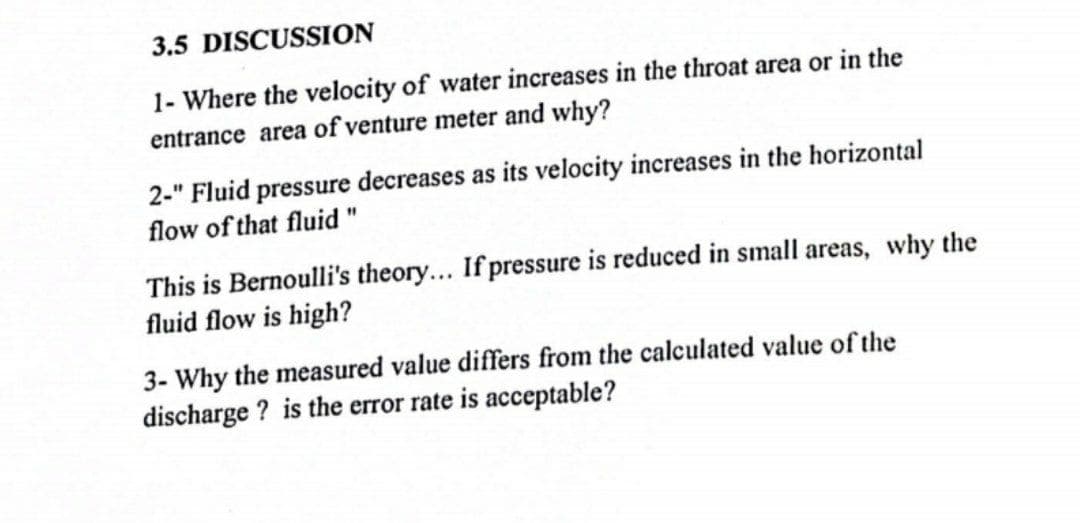 3.5 DISCUSSION
1- Where the velocity of water increases in the throat area or in the
entrance area of venture meter and why?
2-" Fluid pressure decreases as its velocity increases in the horizontal
flow of that fluid "
This is Bernoulli's theory... If pressure is reduced in small areas, why the
fluid flow is high?
3- Why the measured value differs from the calculated value of the
discharge ? is the error rate is acceptable?
