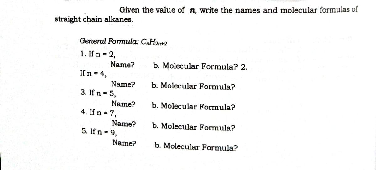 Given the value of n, write the names and molecular formulas of
straight chain alkanes.
General Formula: C„H2n+2
1. If n = 2,
%3D
Name?
b. Molecular Formula? 2.
If n = 4,
Name?
b. Molecular Formula?
3. If n = 5,
%3D
Name?
b. Molecular Formula?
4. If n = 7,
%3D
Name?
5. If n = 9,
b. Molecular Formula?
%3D
Name?
b. Molecular Formula?
