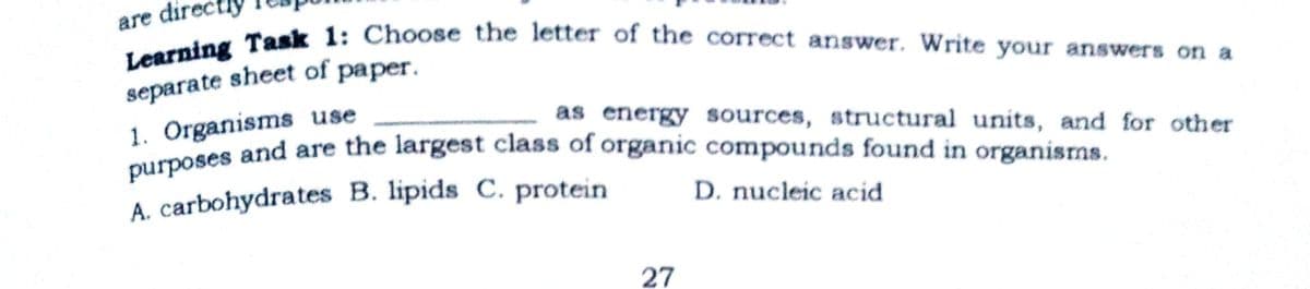 Learning Task 1: Choose the letter of the correct answer. Write your answers on a
purposes and are the largest class of organic compounds found in organisms.
are dir
separate sheet of paper.
1. Organisms use
as energy sources, structural units, and for other
A. carbohydrates B. lipids C. protein
D. nucleic acid
27

