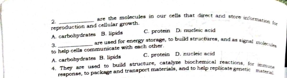 response, to package and transport materials, and to help replicate genetic material.
are used for energy storage, to build structures, and as signal molecues
are the molecules in our cells that direct and store information for
4. They are used to build structure, catalyze biochemical reactions, for immune
2.
reproduction and cellular growth.
C. protein D. nucleic acid
A. carbohydrates B. lipids
3.
to help cells communicate with each other.
C. protein D, nucieic acid
A. carbohydrates B. lipids
