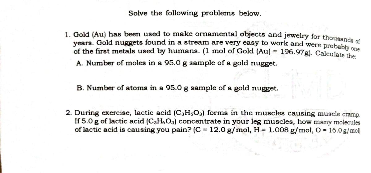 Solve the following problems below.
1. Gold (Au} has been used to make ornamental objects and jewelry for thousande .
years. Gold nuggets found in a stream are very easy to work and were probably on
of the first metals used by humans. (1 mol of Gold (Au) = 196.97g). Calculate the
A. Number of moles in a 95.0 g sample of a gold nugget.
B. Number of atoms in a 95.0 g sample of a gold nugget.
2. During exercise, lactic acid (C3H,O3) forms in the muscles causing muscle cramp.
If 5.0 g of lactic acid (C3HO3) concentrate in your leg muscles, how many molecules
of lactic acid is causing you pain? (C = 12.0 g/mol, H = 1.008 g/mol, O = 16.0 g/mol)
