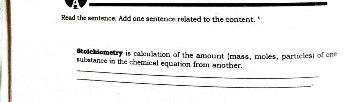 Read the sentence. Add one sentence related to the content.
Stoichiometry is calculation of the amount (mass, moles, particles) of one
substance in the chemical equation from another.
