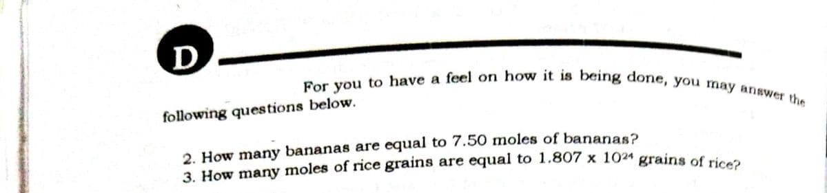 3. How many moles of rice grains are equal to 1.807 x 1024 grains of rice?
For you to have a feel on how it is being done, you may answer the
D-
following questions below.
2. How many bananas are equal to 7.50 moles of bananas?
