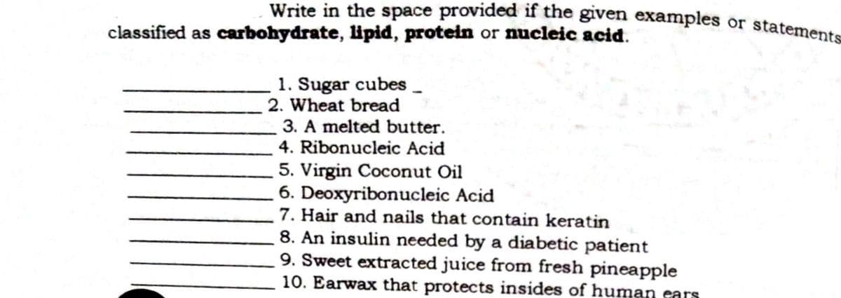 Write in the space provided if the given examples or statements
classified as carbohydrate, lipid, protein or nucleic acid.
1. Sugar cubes_
2. Wheat bread
3. A melted butter.
4. Ribonucleic Acid
5. Virgin Coconut Oil
6. Deoxyribonucleic Acid
7. Hair and nails that contain keratin
8. An insulin needed by a diabetic patient
9. Sweet extracted juice from fresh pineapple
10. Earwax that protects insides of human ears
