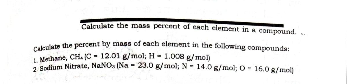 Calculate the percent by mass of each element in the following compounds:
Calculate the mass percent of each element in a compound.
eeleulate the percent by mass of each element in the following compounds:
1. Methane, CH4 (C = 12.01 g/mol; H 1.008 g/mol)
2 Sodium Nitrate, NaNO3 (Na = 23.0 g/mol; N = 14.0 g/mol; O = 16.0 g/mol)
%3D
