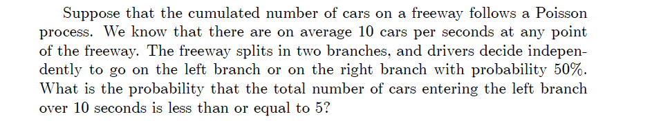 Suppose that the cumulated number of cars on a freeway follows a Poisson
process. We know that there are on average 10 cars per seconds at any point
of the freeway. The freeway splits in two branches, and drivers decide indepen-
dently to go on the left branch or on the right branch with probability 50%.
What is the probability that the total number of cars entering the left branch
over 10 seconds is less than or equal to 5?
