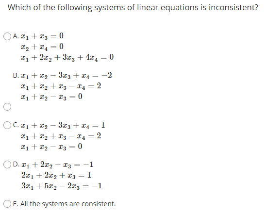 Which of the following systems of linear equations is inconsistent?
OA. ¤1 + x3 = 0
L2 + x4
T1 + 2x2 + 3x3 + 4x4 = 0
B. ¤1 + x2
Ti + x2 + x3 – 14 = 2
xi + x2 – 23 = 0
3x3 + x4
-2
%3D
OC. ¤1 + x2 – 3x3 + ¤4 = 1
2i + x2 + 23 – x4 = 2
*i + x2 – T3 = 0
-
OD. 21 + 2x2 – 13 = -1
2x1 + 2x2 + x3 = 1
3x1 + 5x2 – 2a3 = -1
O E. All the systems are consistent.

