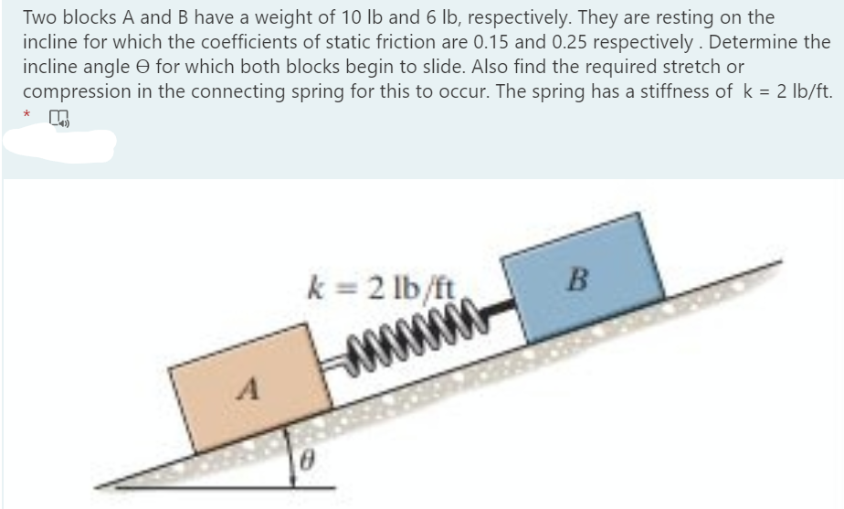 Two blocks A and B have a weight of 10 lb and 6 Ib, respectively. They are resting on the
incline for which the coefficients of static friction are 0.15 and 0.25 respectively . Determine the
incline angle O for which both blocks begin to slide. Also find the required stretch or
compression in the connecting spring for this to occur. The spring has a stiffness of k = 2 lb/ft.
*
k = 2 lb/ft,
B
